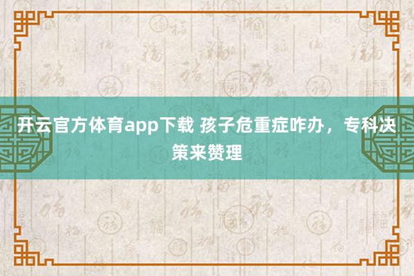 开云官方体育app下载 孩子危重症咋办，专科决策来赞理