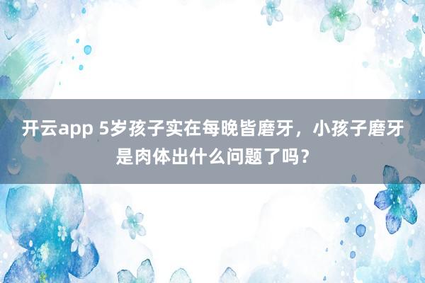 开云app 5岁孩子实在每晚皆磨牙，小孩子磨牙是肉体出什么问题了吗？
