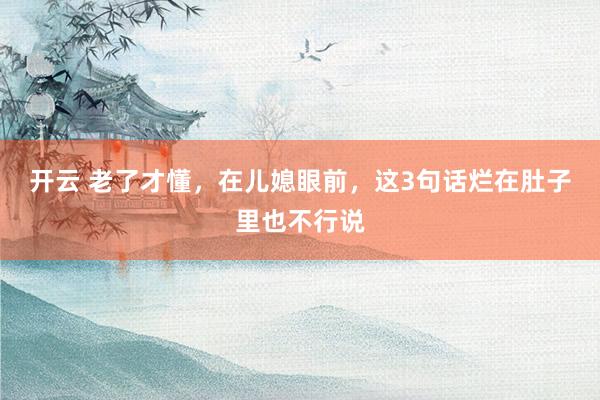 开云 老了才懂，在儿媳眼前，这3句话烂在肚子里也不行说