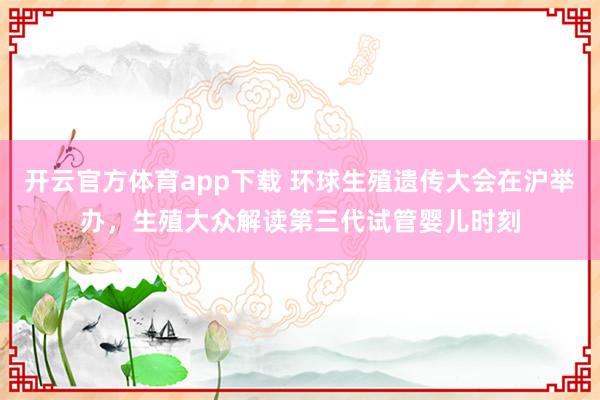 开云官方体育app下载 环球生殖遗传大会在沪举办，生殖大众解读第三代试管婴儿时刻