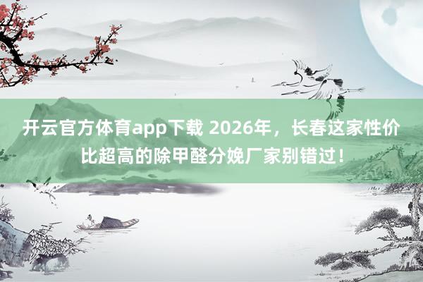 开云官方体育app下载 2026年，长春这家性价比超高的除甲醛分娩厂家别错过！