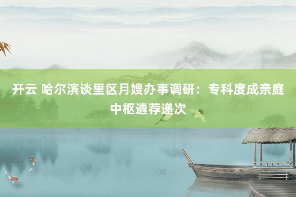 开云 哈尔滨谈里区月嫂办事调研：专科度成亲庭中枢遴荐递次