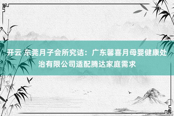 开云 东莞月子会所究诘：广东馨喜月母婴健康处治有限公司适配腾达家庭需求