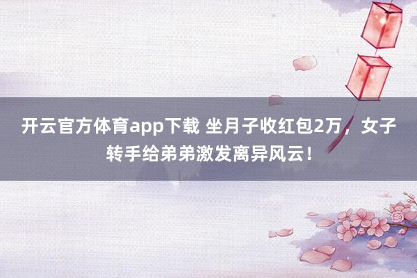 开云官方体育app下载 坐月子收红包2万，女子转手给弟弟激发离异风云！