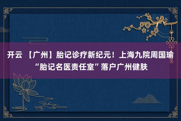 开云 【广州】胎记诊疗新纪元！上海九院周国瑜“胎记名医责任室”落户广州健肤