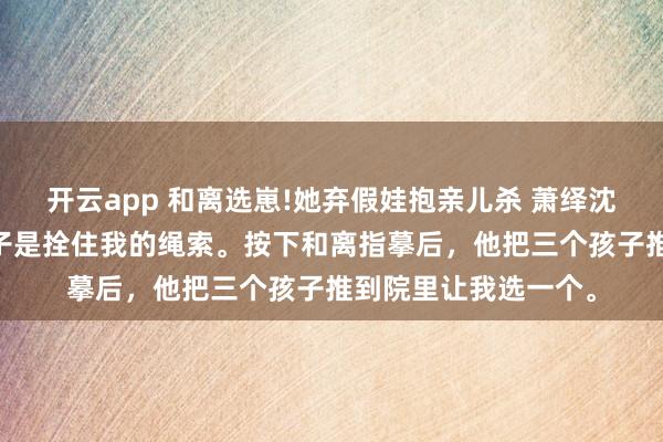 开云app 和离选崽!她弃假娃抱亲儿杀 萧绎沈清禾 侯爷以为，孩子是拴住我的绳索。按下和离指摹后，他把三个孩子推到院里让我选一个。