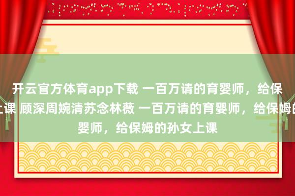 开云官方体育app下载 一百万请的育婴师，给保姆的孙女上课 顾深周婉清苏念林薇 一百万请的育婴师，给保姆的孙女上课