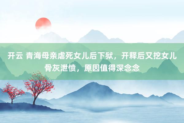 开云 青海母亲虐死女儿后下狱，开释后又挖女儿骨灰泄愤，原因值得深念念