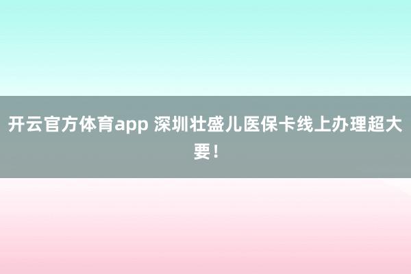 开云官方体育app 深圳壮盛儿医保卡线上办理超大要！