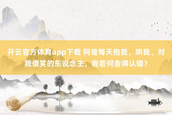 开云官方体育app下载 阿谁每天抱我、哄我、对我傻笑的东说念主，我若何舍得认错？