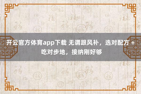 开云官方体育app下载 无谓跟风补，选对配方 + 吃对步地，接纳刚好够