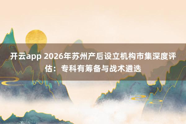 开云app 2026年苏州产后设立机构市集深度评估：专科有筹备与战术遴选