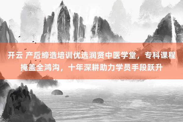 开云 产后缔造培训优选润贤中医学堂，专科课程掩盖全鸿沟，十年深耕助力学员手段跃升