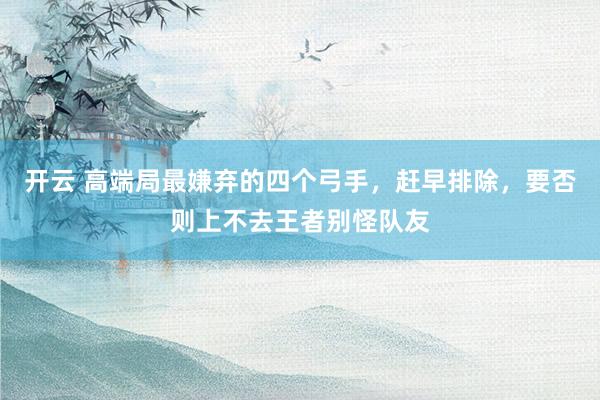 开云 高端局最嫌弃的四个弓手，赶早排除，要否则上不去王者别怪队友