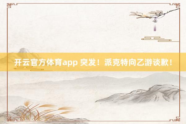 开云官方体育app 突发！派克特向乙游谈歉！