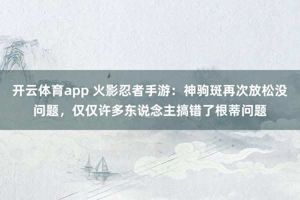 开云体育app 火影忍者手游：神驹斑再次放松没问题，仅仅许多东说念主搞错了根蒂问题