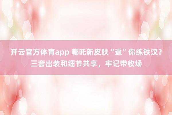 开云官方体育app 哪吒新皮肤“逼”你练铁汉？三套出装和细节共享，牢记带收场