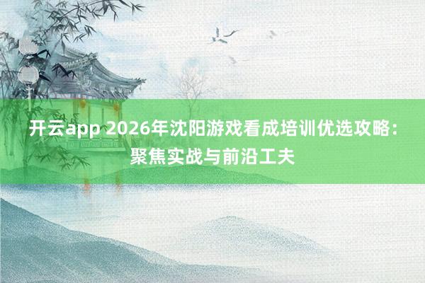 开云app 2026年沈阳游戏看成培训优选攻略：聚焦实战与前沿工夫