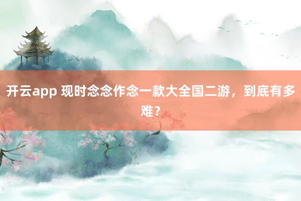 开云app 现时念念作念一款大全国二游，到底有多难？