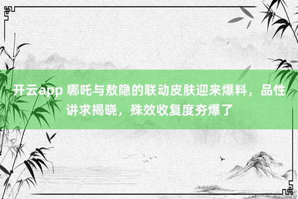 开云app 哪吒与敖隐的联动皮肤迎来爆料，品性讲求揭晓，殊效收复度夯爆了