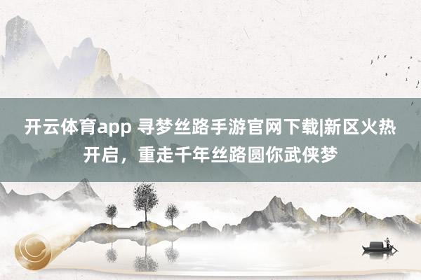 开云体育app 寻梦丝路手游官网下载|新区火热开启，重走千年丝路圆你武侠梦