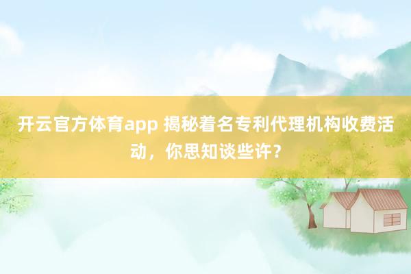 开云官方体育app 揭秘着名专利代理机构收费活动，你思知谈些许？
