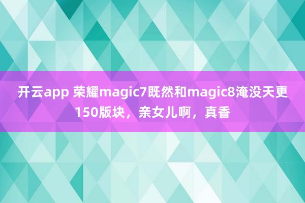 开云app 荣耀magic7既然和magic8淹没天更150版块，亲女儿啊，真香