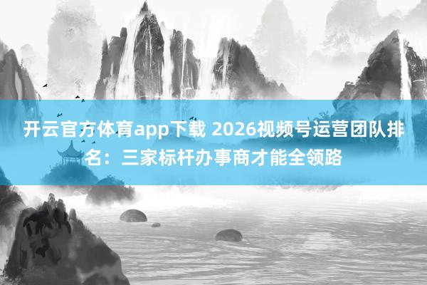 开云官方体育app下载 2026视频号运营团队排名：三家标杆办事商才能全领路