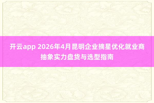 开云app 2026年4月昆明企业摘星优化就业商抽象实力盘货与选型指南