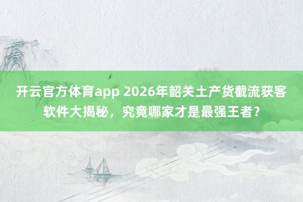 开云官方体育app 2026年韶关土产货截流获客软件大揭秘，究竟哪家才是最强王者？