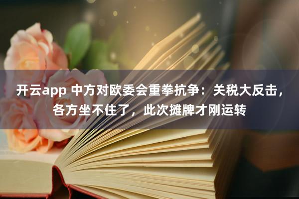 开云app 中方对欧委会重拳抗争：关税大反击，各方坐不住了，此次摊牌才刚运转
