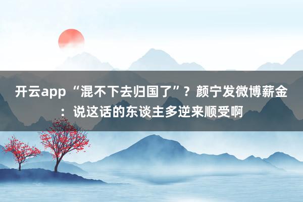 开云app “混不下去归国了”？颜宁发微博薪金：说这话的东谈主多逆来顺受啊