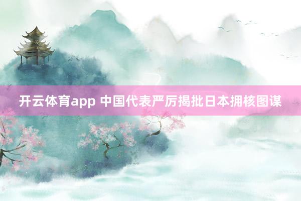 开云体育app 中国代表严厉揭批日本拥核图谋