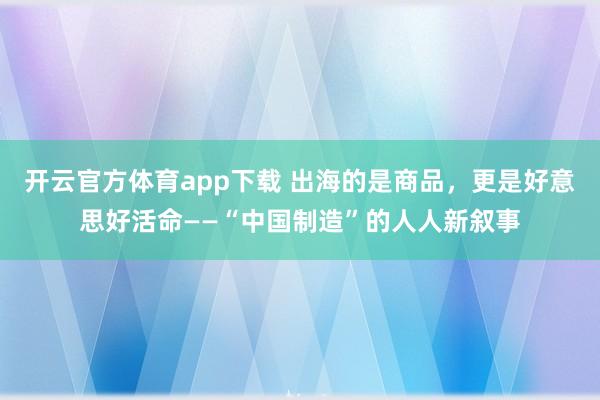 开云官方体育app下载 出海的是商品，更是好意思好活命——“中国制造”的人人新叙事