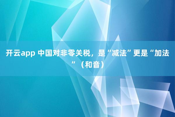 开云app 中国对非零关税，是“减法”更是“加法”（和音）