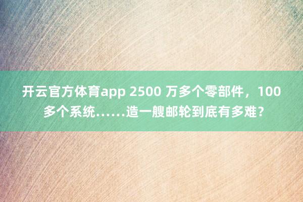 开云官方体育app 2500 万多个零部件，100 多个系统……造一艘邮轮到底有多难？