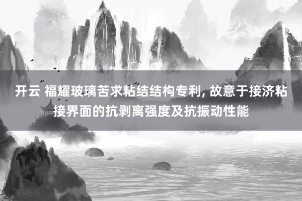 开云 福耀玻璃苦求粘结结构专利， 故意于接济粘接界面的抗剥离强度及抗振动性能