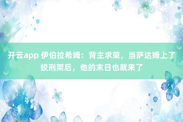 开云app 伊伯拉希姆：背主求荣，当萨达姆上了绞刑架后，他的末日也就来了
