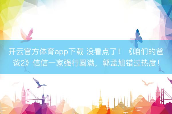 开云官方体育app下载 没看点了！《咱们的爸爸2》信信一家强行圆满，郭孟旭错过热度！