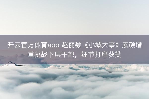 开云官方体育app 赵丽颖《小城大事》素颜增重挑战下层干部，细节打磨获赞