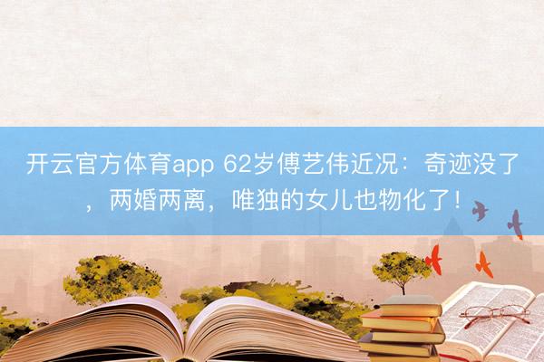 开云官方体育app 62岁傅艺伟近况：奇迹没了，两婚两离，唯独的女儿也物化了！