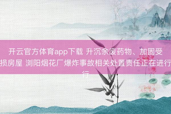 开云官方体育app下载 升沉余废药物、加固受损房屋 浏阳烟花厂爆炸事故相关处置责任正在进行