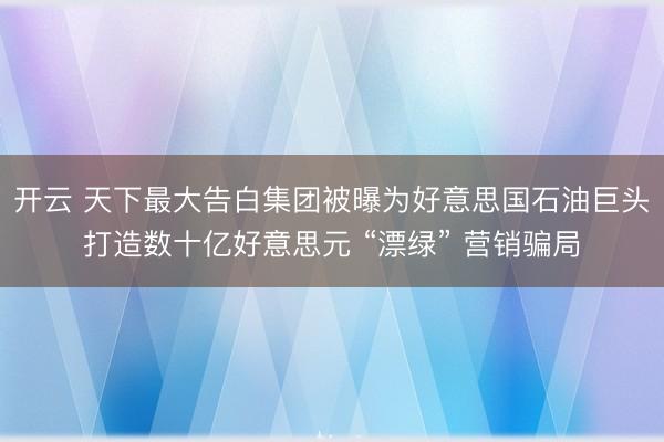 开云 天下最大告白集团被曝为好意思国石油巨头打造数十亿好意思元 “漂绿” 营销骗局