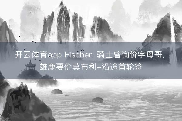 开云体育app Fischer: 骑士曾询价字母哥， 雄鹿要价莫布利+沿途首轮签